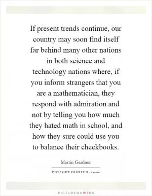 If present trends continue, our country may soon find itself far behind many other nations in both science and technology nations where, if you inform strangers that you are a mathematician, they respond with admiration and not by telling you how much they hated math in school, and how they sure could use you to balance their checkbooks Picture Quote #1
