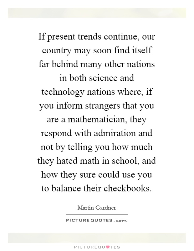 If present trends continue, our country may soon find itself far behind many other nations in both science and technology nations where, if you inform strangers that you are a mathematician, they respond with admiration and not by telling you how much they hated math in school, and how they sure could use you to balance their checkbooks Picture Quote #1