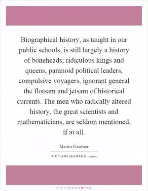 Biographical history, as taught in our public schools, is still largely a history of boneheads; ridiculous kings and queens, paranoid political leaders, compulsive voyagers, ignorant general the flotsam and jetsam of historical currents. The men who radically altered history, the great scientists and mathematicians, are seldom mentioned, if at all Picture Quote #1