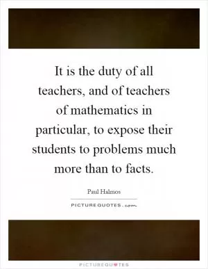 It is the duty of all teachers, and of teachers of mathematics in particular, to expose their students to problems much more than to facts Picture Quote #1