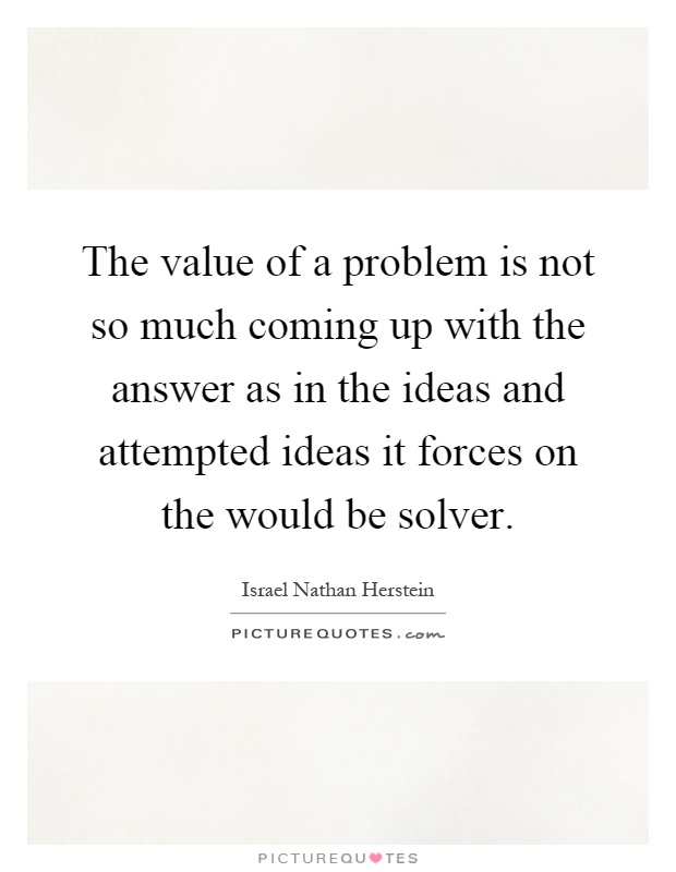 The value of a problem is not so much coming up with the answer as in the ideas and attempted ideas it forces on the would be solver Picture Quote #1