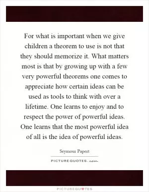 For what is important when we give children a theorem to use is not that they should memorize it. What matters most is that by growing up with a few very powerful theorems one comes to appreciate how certain ideas can be used as tools to think with over a lifetime. One learns to enjoy and to respect the power of powerful ideas. One learns that the most powerful idea of all is the idea of powerful ideas Picture Quote #1