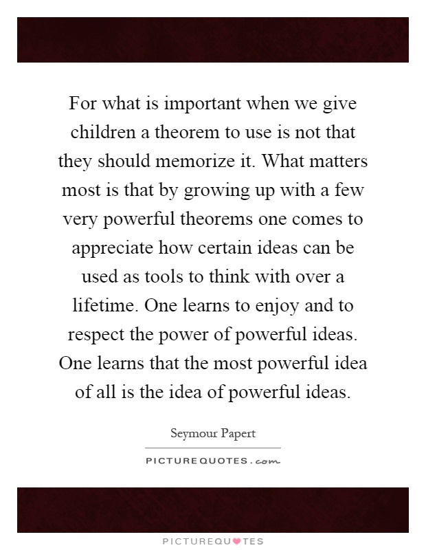 For what is important when we give children a theorem to use is not that they should memorize it. What matters most is that by growing up with a few very powerful theorems one comes to appreciate how certain ideas can be used as tools to think with over a lifetime. One learns to enjoy and to respect the power of powerful ideas. One learns that the most powerful idea of all is the idea of powerful ideas Picture Quote #1