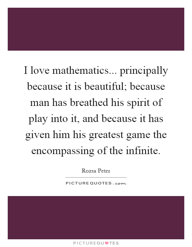 I love mathematics... principally because it is beautiful; because man has breathed his spirit of play into it, and because it has given him his greatest game the encompassing of the infinite Picture Quote #1