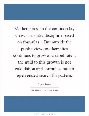 Mathematics, in the common lay view, is a static discipline based on formulas... But outside the public view, mathematics continues to grow at a rapid rate... the guid to this growth is not calculation and formulas, but an open ended search for pattern Picture Quote #1