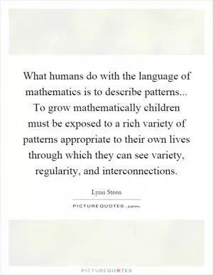 What humans do with the language of mathematics is to describe patterns... To grow mathematically children must be exposed to a rich variety of patterns appropriate to their own lives through which they can see variety, regularity, and interconnections Picture Quote #1