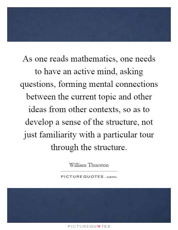 As one reads mathematics, one needs to have an active mind, asking questions, forming mental connections between the current topic and other ideas from other contexts, so as to develop a sense of the structure, not just familiarity with a particular tour through the structure Picture Quote #1