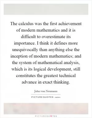 The calculus was the first achievement of modern mathematics and it is difficult to overestimate its importance. I think it defines more unequivocally than anything else the inception of modern mathematics; and the system of mathematical analysis, which is its logical development, still constitutes the greatest technical advance in exact thinking Picture Quote #1