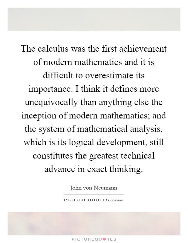 The calculus was the first achievement of modern mathematics and it is difficult to overestimate its importance. I think it defines more unequivocally than anything else the inception of modern mathematics; and the system of mathematical analysis, which is its logical development, still constitutes the greatest technical advance in exact thinking Picture Quote #1