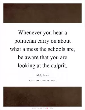 Whenever you hear a politician carry on about what a mess the schools are, be aware that you are looking at the culprit Picture Quote #1