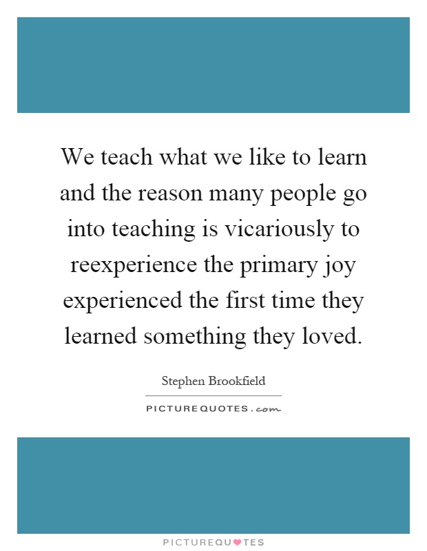 We teach what we like to learn and the reason many people go into teaching is vicariously to reexperience the primary joy experienced the first time they learned something they loved Picture Quote #1