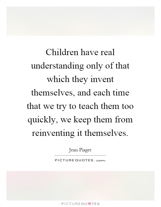 Children have real understanding only of that which they invent themselves, and each time that we try to teach them too quickly, we keep them from reinventing it themselves Picture Quote #1