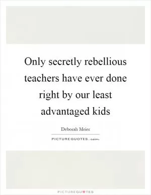 Only secretly rebellious teachers have ever done right by our least advantaged kids Picture Quote #1