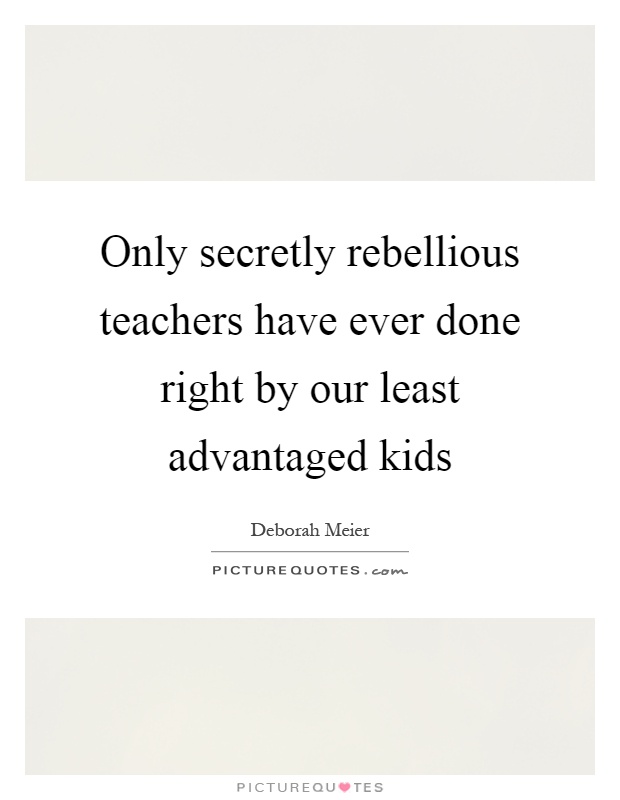 Only secretly rebellious teachers have ever done right by our least advantaged kids Picture Quote #1