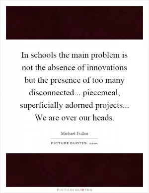 In schools the main problem is not the absence of innovations but the presence of too many disconnected... piecemeal, superficially adorned projects... We are over our heads Picture Quote #1