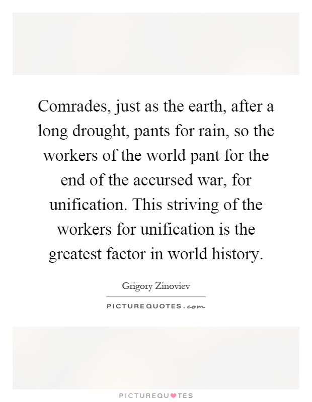 Comrades, just as the earth, after a long drought, pants for rain, so the workers of the world pant for the end of the accursed war, for unification. This striving of the workers for unification is the greatest factor in world history Picture Quote #1