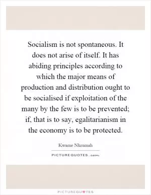 Socialism is not spontaneous. It does not arise of itself. It has abiding principles according to which the major means of production and distribution ought to be socialised if exploitation of the many by the few is to be prevented; if, that is to say, egalitarianism in the economy is to be protected Picture Quote #1