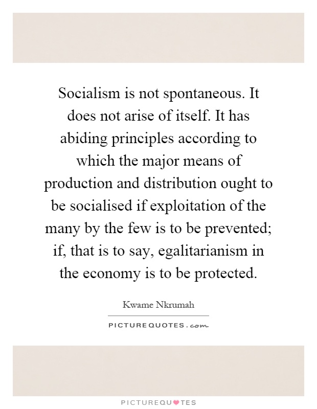 Socialism is not spontaneous. It does not arise of itself. It has abiding principles according to which the major means of production and distribution ought to be socialised if exploitation of the many by the few is to be prevented; if, that is to say, egalitarianism in the economy is to be protected Picture Quote #1