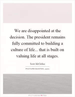 We are disappointed at the decision. The president remains fully committed to building a culture of life... that is built on valuing life at all stages Picture Quote #1