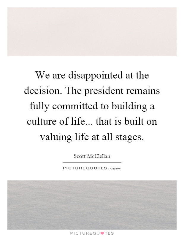 We are disappointed at the decision. The president remains fully committed to building a culture of life... that is built on valuing life at all stages Picture Quote #1