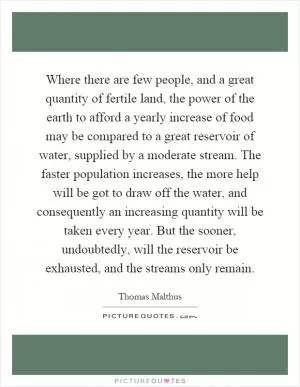Where there are few people, and a great quantity of fertile land, the power of the earth to afford a yearly increase of food may be compared to a great reservoir of water, supplied by a moderate stream. The faster population increases, the more help will be got to draw off the water, and consequently an increasing quantity will be taken every year. But the sooner, undoubtedly, will the reservoir be exhausted, and the streams only remain Picture Quote #1