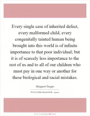 Every single case of inherited defect, every malformed child, every congenitally tainted human being brought into this world is of infinite importance to that poor individual; but it is of scarcely less importance to the rest of us and to all of our children who must pay in one way or another for these biological and racial mistakes Picture Quote #1