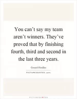 You can’t say my team aren’t winners. They’ve proved that by finishing fourth, third and second in the last three years Picture Quote #1