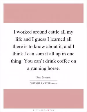 I worked around cattle all my life and I guess I learned all there is to know about it, and I think I can sum it all up in one thing: You can’t drink coffee on a running horse Picture Quote #1