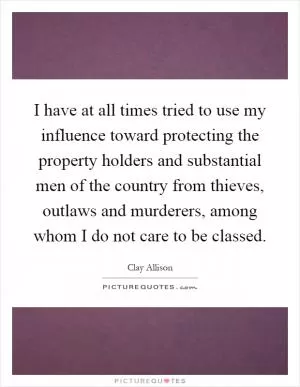 I have at all times tried to use my influence toward protecting the property holders and substantial men of the country from thieves, outlaws and murderers, among whom I do not care to be classed Picture Quote #1