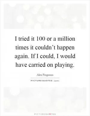 I tried it 100 or a million times it couldn’t happen again. If I could, I would have carried on playing Picture Quote #1
