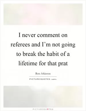 I never comment on referees and I’m not going to break the habit of a lifetime for that prat Picture Quote #1