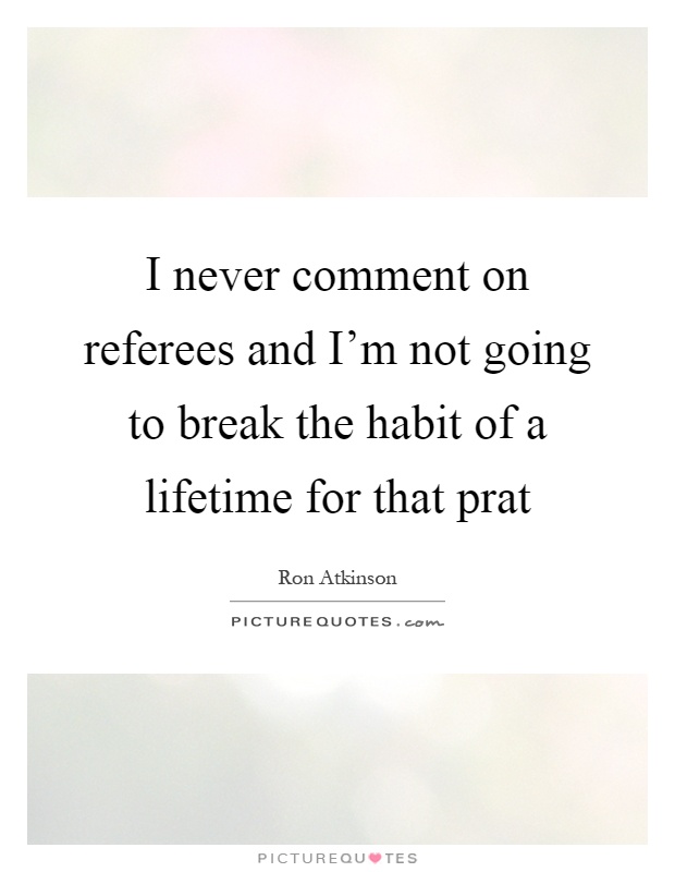 I never comment on referees and I'm not going to break the habit of a lifetime for that prat Picture Quote #1