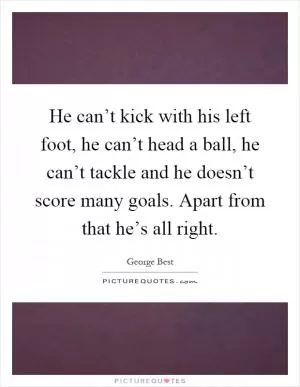 He can’t kick with his left foot, he can’t head a ball, he can’t tackle and he doesn’t score many goals. Apart from that he’s all right Picture Quote #1
