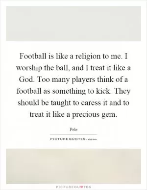 Football is like a religion to me. I worship the ball, and I treat it like a God. Too many players think of a football as something to kick. They should be taught to caress it and to treat it like a precious gem Picture Quote #1