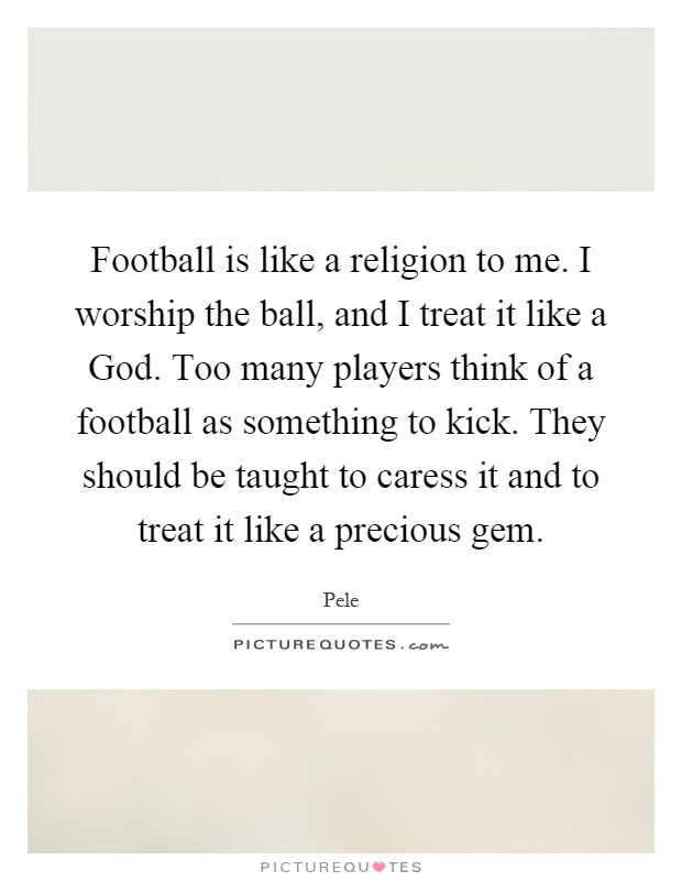 Football is like a religion to me. I worship the ball, and I treat it like a God. Too many players think of a football as something to kick. They should be taught to caress it and to treat it like a precious gem Picture Quote #1