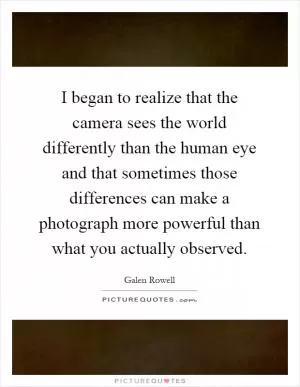 I began to realize that the camera sees the world differently than the human eye and that sometimes those differences can make a photograph more powerful than what you actually observed Picture Quote #1