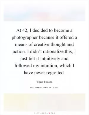 At 42, I decided to become a photographer because it offered a means of creative thought and action. I didn’t rationalize this, I just felt it intuitively and followed my intuition, which I have never regretted Picture Quote #1