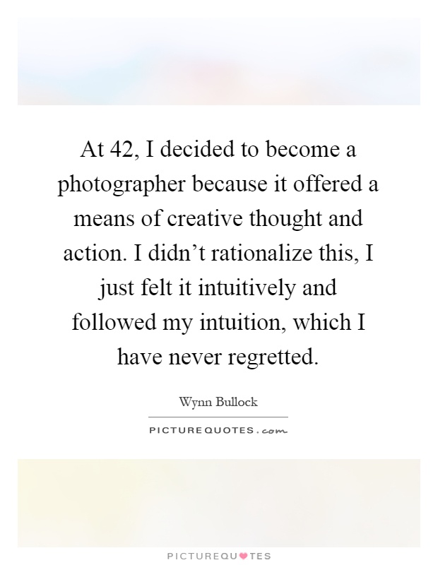 At 42, I decided to become a photographer because it offered a means of creative thought and action. I didn't rationalize this, I just felt it intuitively and followed my intuition, which I have never regretted Picture Quote #1