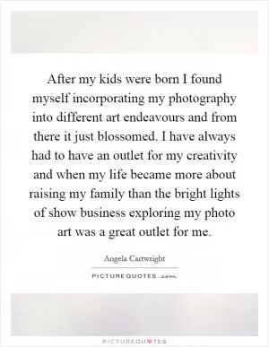 After my kids were born I found myself incorporating my photography into different art endeavours and from there it just blossomed. I have always had to have an outlet for my creativity and when my life became more about raising my family than the bright lights of show business exploring my photo art was a great outlet for me Picture Quote #1