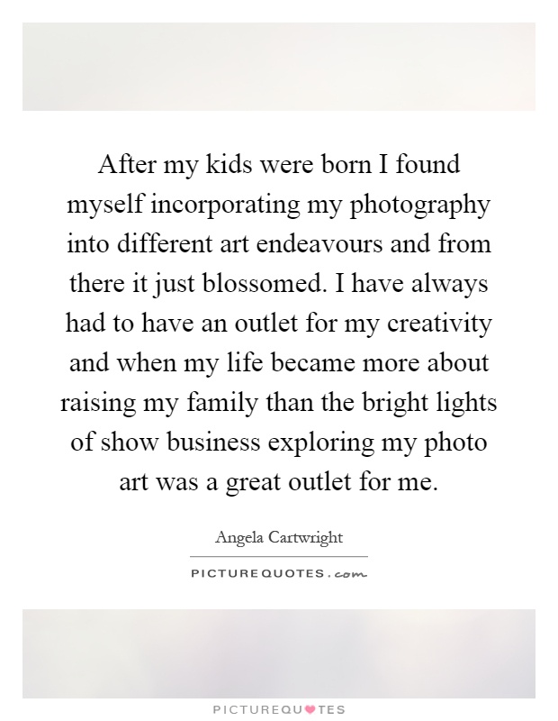After my kids were born I found myself incorporating my photography into different art endeavours and from there it just blossomed. I have always had to have an outlet for my creativity and when my life became more about raising my family than the bright lights of show business exploring my photo art was a great outlet for me Picture Quote #1