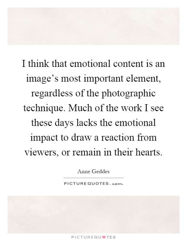 I think that emotional content is an image's most important element, regardless of the photographic technique. Much of the work I see these days lacks the emotional impact to draw a reaction from viewers, or remain in their hearts Picture Quote #1