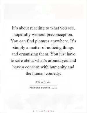 It’s about reacting to what you see, hopefully without preconception. You can find pictures anywhere. It’s simply a matter of noticing things and organising them. You just have to care about what’s around you and have a concern with humanity and the human comedy Picture Quote #1