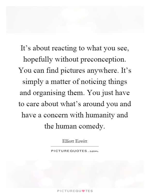 It's about reacting to what you see, hopefully without preconception. You can find pictures anywhere. It's simply a matter of noticing things and organising them. You just have to care about what's around you and have a concern with humanity and the human comedy Picture Quote #1