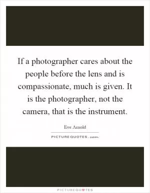 If a photographer cares about the people before the lens and is compassionate, much is given. It is the photographer, not the camera, that is the instrument Picture Quote #1