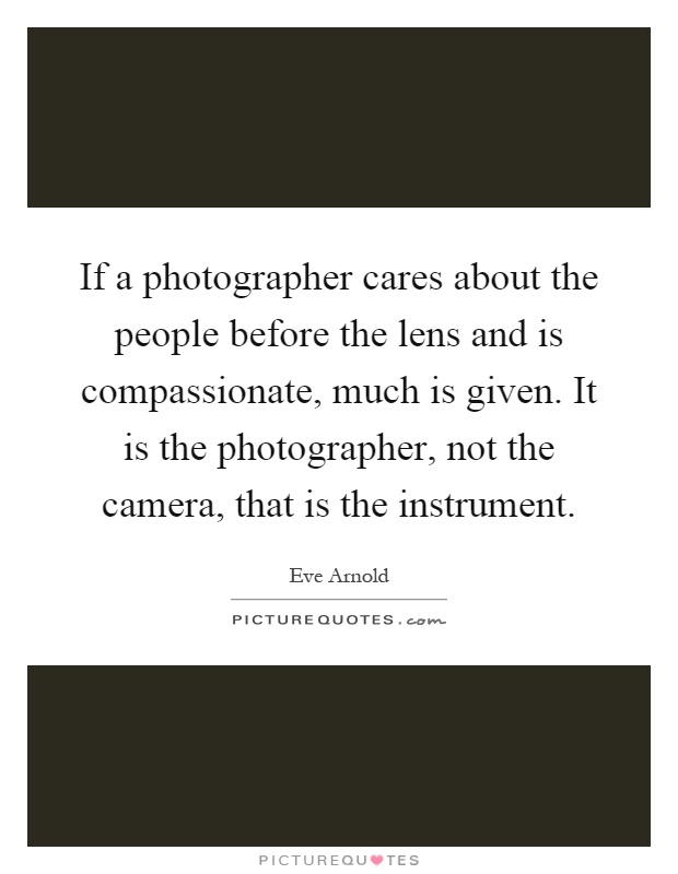 If a photographer cares about the people before the lens and is compassionate, much is given. It is the photographer, not the camera, that is the instrument Picture Quote #1