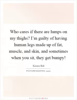 Who cares if there are lumps on my thighs? I’m guilty of having human legs made up of fat, muscle, and skin, and sometimes when you sit, they get bumpy! Picture Quote #1