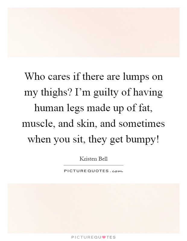 Who cares if there are lumps on my thighs? I'm guilty of having human legs made up of fat, muscle, and skin, and sometimes when you sit, they get bumpy! Picture Quote #1