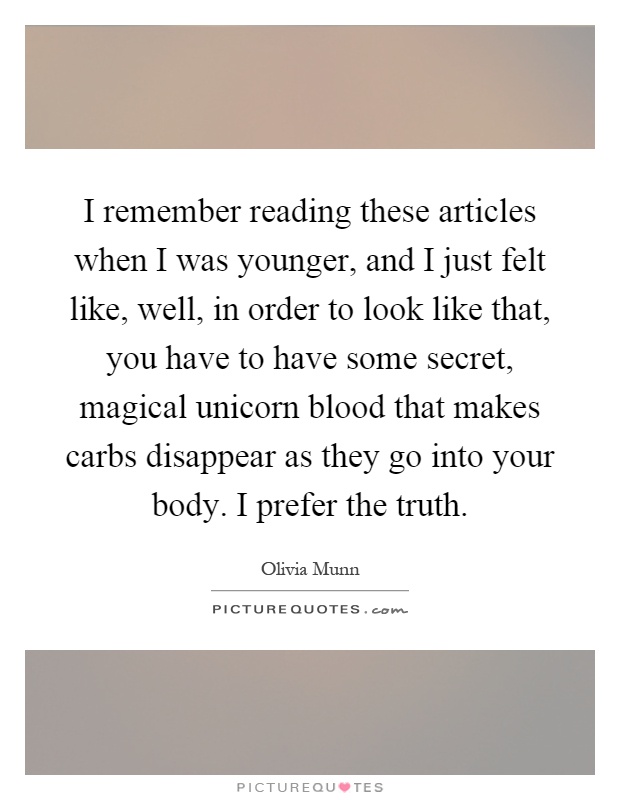I remember reading these articles when I was younger, and I just felt like, well, in order to look like that, you have to have some secret, magical unicorn blood that makes carbs disappear as they go into your body. I prefer the truth Picture Quote #1