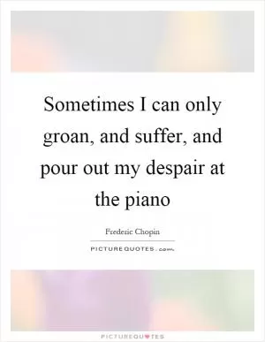Sometimes I can only groan, and suffer, and pour out my despair at the piano Picture Quote #1