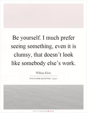 Be yourself. I much prefer seeing something, even it is clumsy, that doesn’t look like somebody else’s work Picture Quote #1